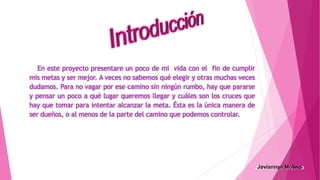 En este proyecto presentare un poco de mi vida con el fin de cumplir
mis metas y ser mejor. A veces no sabemos qué elegir y otras muchas veces
dudamos. Para no vagar por ese camino sin ningún rumbo, hay que pararse
y pensar un poco a qué lugar queremos llegar y cuáles son los cruces que
hay que tomar para intentar alcanzar la meta. Ésta es la única manera de
ser dueños, o al menos de la parte del camino que podemos controlar.
 