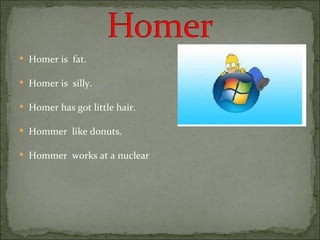 Homer is  fat. Homer is  silly. Homer has got little hair. Hommer  like donuts. Hommer  works at a nuclear 