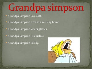 Grandpa Simpson is a sloth. Grandpa Simpson lives in a nursing home. Grandpa Simpson wears glasses. Grandpa Simpson  is clueless. Grandpa Simpson is silly. 