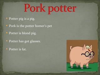 Potter pig is a pig. Pork is the potter homer's pet Potter is blond pig. Potter has got glasses. Potter is fat. 