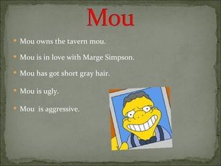 Mou owns the tavern mou. Mou is in love with Marge Simpson. Mou has got short gray hair. Mou is ugly. Mou  is aggressive. 