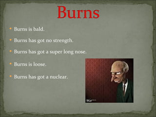 Burns is bald. Burns has got no strength. Burns has got a super long nose. Burns is loose. Burns has got a nuclear. 