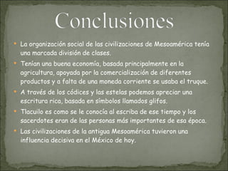 La organización social de las civilizaciones de Mesoamérica tenía una marcada división de clases. Tenían una buena economía, basada principalmente en la agricultura, apoyada por la comercialización de diferentes productos y a falta de una moneda corriente se usaba el truque.  A través de los códices y las estelas podemos apreciar una escritura rica, basada en símbolos llamados glifos.  Tlacuilo es como se le conocía al escriba de ese tiempo y los sacerdotes eran de las personas más importantes de esa época.  Las civilizaciones de la antigua Mesoamérica tuvieron una influencia decisiva en el México de hoy .  