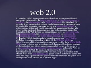 web 2.0
El término Web 2.0 comprende aquellos sitios web que facilitan el
compartir información, la interoperabilidad, el diseño centrado en el
usuario1 y la colaboración en la World Wide Web. Un sitio Web 2.0
permite a los usuarios interactuar y colaborar entre sí como creadores
de contenido generado por usuarios en una comunidad virtual, a
diferencia de sitios web estáticos donde los usuarios se limitan a la
observación pasiva de los contenidos que se han creado para ellos.
Ejemplos de la Web 2.0 son las comunidades web, los servicios web,
las aplicaciones Web, los servicios de red social, los servicios de

  {
alojamiento de videos, las wikis, blogs, mashups y folcsonomías.
El término Web 2.0 está asociado estrechamente con Tim O'Reilly,
debido a la conferencia sobre la Web 2.0 de O'Reilly Media en
2004.2 Aunque el término sugiere una nueva versión de la World Wide
Web, no se refiere a una actualización de las especificaciones técnicas
de la web, sino más bien a cambios acumulativos en la forma en la
que desarrolladores de software yusuarios finales utilizan la Web. El
hecho de que la Web 2.0 es cualitativamente diferente de las
tecnologías web anteriores ha sido cuestionado por el creador de la
World Wide Web Tim Berners-Lee, quien calificó al término como "tan
sólo una jerga"- precisamente porque tenía la intención de que la Web
incorporase estos valores en el primer lugar.
 