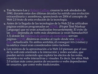    Tim Berners-Lee y Robert Cailliau crearon la web alrededor de
    1990, durante estas dos últimas décadas ha sufrido una evolución
    extraordinaria y asombrosa, apareciendo en 2004 el concepto de
    Web 2.0 fruto de esta evolución de la tecnología.
   Antes de la llegada de las tecnologías de la Web 2.0 se utilizaban
    páginas estáticas programadas en HTML (Hyper Text Markup
    Language) que no eran actualizadas frecuentemente. El éxito de
    las .com dependía de webs más dinámicas (a veces llamadasWeb
    1.5) donde los sistemas de gestión de contenidos servían
    páginas HTML dinámicas creadas al vuelo desde una base de
    datosactualizada. En ambos sentidos, el conseguir hits (visitas) y
    la estética visual eran considerados como factores.
   Los teóricos de la aproximación a la Web 2.0 piensan que el uso
    de la web está orientado a la interacción y redes sociales, que
    pueden servir contenido que explota los efectos de las redes,
    creando o no webs interactivas y visuales. Es decir, los sitios Web
    2.0 actúan más como puntos de encuentro o webs dependientes
    de usuarios, que como webs tradicionales.
 