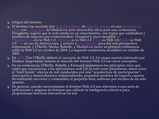    Origen del término
   El término fue acuñado por Dale Dougherty de O'Reilly Media en una tormenta de
    ideas con Craig Cline de MediaLive para desarrollar ideas para una conferencia.
    Dougherty sugirió que la web estaba en un renacimiento, con reglas que cambiaban y
    modelos de negocio que evolucionaban. Dougherty puso ejemplos —
    "DoubleClick era la Web 1.0; AdSense es la Web 2.0. Ofotoes Web 1.0; Flickr es Web
    2.0." — en vez de definiciones, y reclutó a John Battelle para dar una perspectiva
    empresarial, y O'Reilly Media, Battelle, y MediaLive lanzó su primera conferencia
    sobre la Web 2.0 en octubre de 2004. La segunda conferencia se celebró en octubre de
    2005.
   En 2005, Tim O'Reilly definió el concepto de Web 2.0. Un mapa mental elaborado por
    Markus Angermeier resume la relación del término Web 2.0 con otros conceptos.
   En su conferencia, O'Reilly, Battelle y Edouard resumieron los principios clave que
    creen que caracterizan a las aplicaciones web 2.0: la web como plataforma; datos como
    el "Intel Inside"; efectos de red conducidos por una "arquitectura de participación";
    innovación y desarrolladores independientes; pequeños modelos de negocio capaces
    de redifundir servicios y contenidos; el perpetuo beta; software por encima de un solo
    aparato.
   En general, cuando mencionamos el término Web 2.0 nos referimos a una serie de
    aplicaciones y páginas de Internet que utilizan la inteligencia colectiva para
    proporcionar servicios interactivos en red.
 