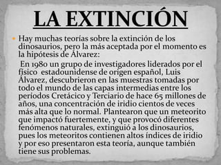  Hay muchas teorías sobre la extinción de los
 dinosaurios, pero la más aceptada por el momento es
 la hipótesis de Álvarez:
  En 1980 un grupo de investigadores liderados por el
 físico estadounidense de origen español, Luis
 Álvarez, descubrieron en las muestras tomadas por
 todo el mundo de las capas intermedias entre los
 períodos Cretácico y Terciario de hace 65 millones de
 años, una concentración de iridio cientos de veces
 más alta que lo normal. Plantearon que un meteorito
 que impactó fuertemente, y que provocó diferentes
 fenómenos naturales, extinguió a los dinosaurios,
 pues los meteoritos contienen altos índices de iridio
 y por eso presentaron esta teoría, aunque también
 tiene sus problemas.
 