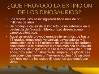 ¿QUÉ PROVOCÓ LA EXTINCIÓN
       DE LOS DINOSAURIOS?
• Los dinosaurios se extinguieron hace más de 65
  millones de años.
• Se produjo a causa de el impacto de un asteroide en la
  península del Yucatán, México. Eso desencadenó
  cambios climáticos.
• Aquel asteroide provocó grandes terremotos, de hasta
  13 grados, erupciones volcánicas devastadoras y la
  combustión de 6 a 13 millones de toneladas de carbono
  convirtiendo a la atmósfera 5 veces más rica en dióxido
  de carbono de lo que era, y eso durante más de 10.000
  años, hizo subir brutalmente la temperatura global. Las
  consecuencias fueron un "invierno nuclear“ devastador
  que hizo morir a los pocos dinosaurios que quedaban
  vivos.
 