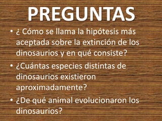PREGUNTAS
• ¿ Cómo se llama la hipótesis más
  aceptada sobre la extinción de los
  dinosaurios y en qué consiste?
• ¿Cuántas especies distintas de
  dinosaurios existieron
  aproximadamente?
• ¿De qué animal evolucionaron los
  dinosaurios?
 