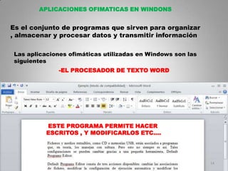 APLICACIONES OFIMATICAS EN WINDONS


Es el conjunto de programas que sirven para organizar
, almacenar y procesar datos y transmitir información

 Las aplicaciones ofimáticas utilizadas en Windows son las
 siguientes
              -EL PROCESADOR DE TEXTO WORD




           ESTE PROGRAMA PERMITE HACER
           ESCRITOS , Y MODIFICARLOS ETC….




                                                             14
 