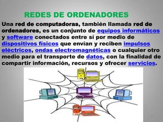 REDES DE ORDENADORES
Una red de computadoras, también llamada red de
ordenadores, es un conjunto de equipos informáticos
y software conectados entre sí por medio de
dispositivos físicos que envían y reciben impulsos
eléctricos, ondas electromagnéticas o cualquier otro
medio para el transporte de datos, con la finalidad de
compartir información, recursos y ofrecer servicios.




                                                  18
 