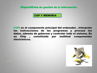 Dispositivos de gestión de la información


               CUP Y MEMORIA




CUP: es el componente principal del ordenador , interpreta
las instrucciones de los programas y procesa los
datos, además de gobernar y controlar todo el sistema. Es
un Chip , constituido por multitud componentes
electrónicos.




                                                        5
 