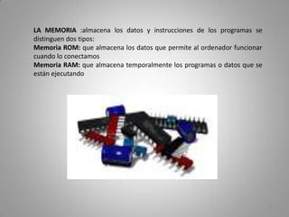 LA MEMORIA :almacena los datos y instrucciones de los programas se
distinguen dos tipos:
Memoria ROM: que almacena los datos que permite al ordenador funcionar
cuando lo conectamos
Memoria RAM: que almacena temporalmente los programas o datos que se
están ejecutando




                                                                         6
 