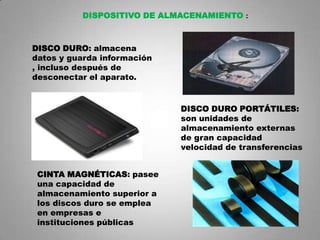 DISPOSITIVO DE ALMACENAMIENTO :



DISCO DURO: almacena
datos y guarda información
, incluso después de
desconectar el aparato.


                             DISCO DURO PORTÁTILES:
                             son unidades de
                             almacenamiento externas
                             de gran capacidad
                             velocidad de transferencias


 CINTA MAGNÉTICAS: pasee
 una capacidad de
 almacenamiento superior a
 los discos duro se emplea
 en empresas e
 instituciones públicas
                                                       7
 
