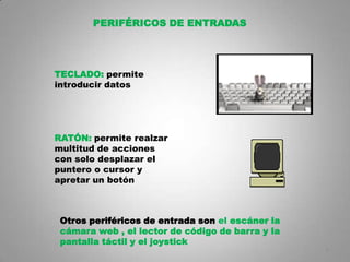 PERIFÉRICOS DE ENTRADAS




TECLADO: permite
introducir datos




RATÓN: permite realzar
multitud de acciones
con solo desplazar el
puntero o cursor y
apretar un botón



 Otros periféricos de entrada son el escáner la
 cámara web , el lector de código de barra y la
 pantalla táctil y el joystick
                                                  8
 