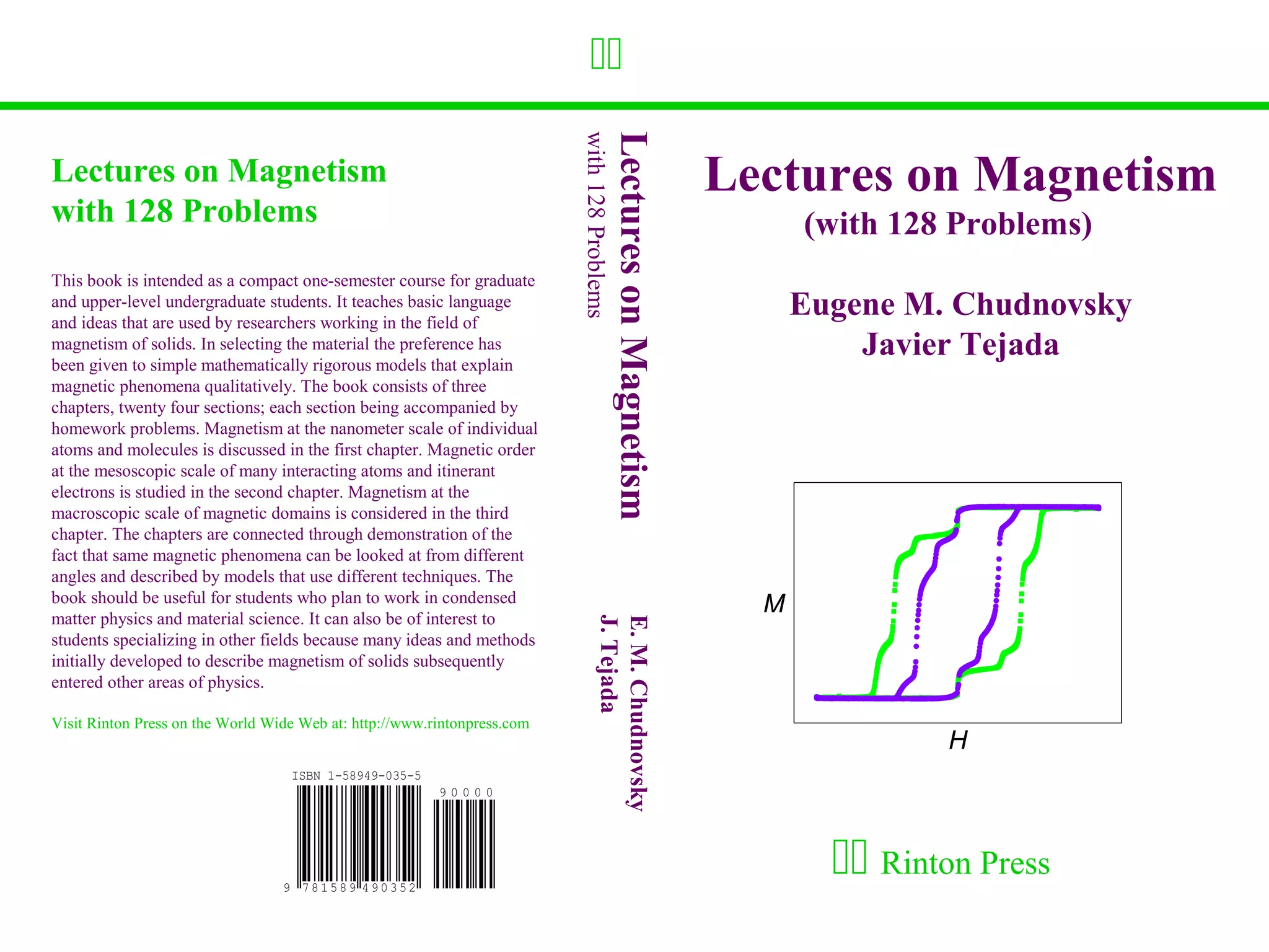 




                                                                          with 128 Problems
                                                                                              Lectures on Magnetism
Lectures on Magnetism                                                                                                 Lectures on Magnetism
with 128 Problems                                                                                                           (with 128 Problems)
This book is intended as a compact one-semester course for graduate
and upper-level undergraduate students. It teaches basic language
and ideas that are used by researchers working in the field of
                                                                                                                            Eugene M. Chudnovsky
magnetism of solids. In selecting the material the preference has
been given to simple mathematically rigorous models that explain
                                                                                                                                Javier Tejada
magnetic phenomena qualitatively. The book consists of three
chapters, twenty four sections; each section being accompanied by
homework problems. Magnetism at the nanometer scale of individual
atoms and molecules is discussed in the first chapter. Magnetic order
at the mesoscopic scale of many interacting atoms and itinerant
electrons is studied in the second chapter. Magnetism at the
macroscopic scale of magnetic domains is considered in the third
chapter. The chapters are connected through demonstration of the
fact that same magnetic phenomena can be looked at from different
angles and described by models that use different techniques. The
book should be useful for students who plan to work in condensed
matter physics and material science. It can also be of interest to
                                                                                  J. Tejada                             M
                                                                                  E. M. Chudnovsky
students specializing in other fields because many ideas and methods
initially developed to describe magnetism of solids subsequently
entered other areas of physics.

Visit Rinton Press on the World Wide Web at: http://www.rintonpress.com
                                                                                                                                     H



                                                                                                                               Rinton Press
 