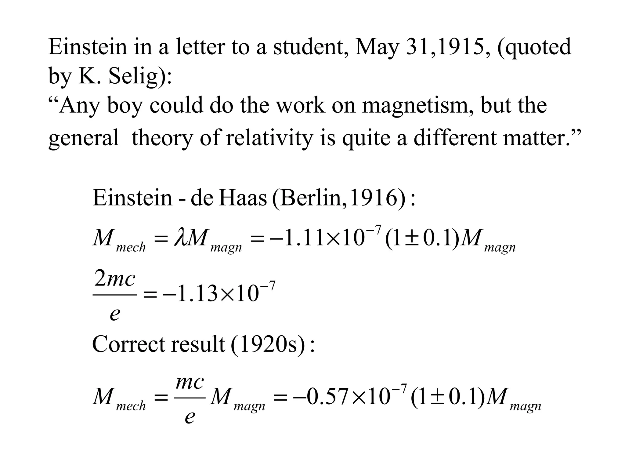 Einstein in a letter to a student, May 31,1915, (quoted
by K. Selig):
“Any boy could do the work on magnetism, but the
general theory of relativity is quite a different matter.”

    Einstein - de Haas (Berlin, 1916) :
    M mech = λM magn = −1.11×10 −7 (1 ± 0.1) M magn
    2mc
          = −1.13 ×10 −7
     e
    Correct result (1920s) :
             mc
    M mech =    M magn = −0.57 × 10 −7 (1 ± 0.1) M magn
              e
 