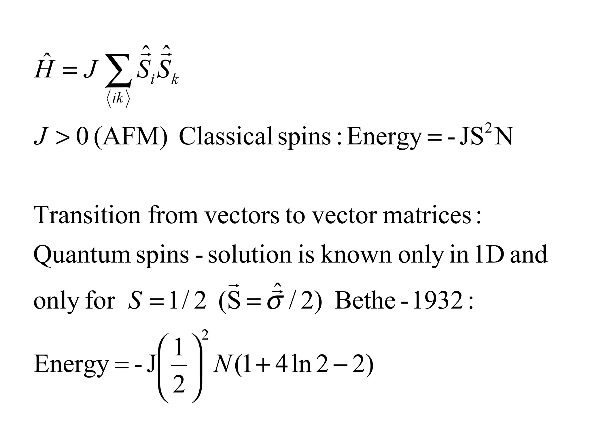 
       ˆ ˆ
ˆ = J ∑S S
H       i k
       ik

J > 0 (AFM) Classical spins : Energy = - JS N
                                          2




Transition from vectors to vector matrices :
Quantum spins - solution is known only in 1D and
                     
                         ˆ
only for S = 1 / 2 (S = σ / 2) Bethe - 1932 :
                2
            1
Energy = - J  N (1 + 4 ln 2 − 2)
            2
 