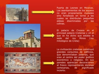 La civilización cretense construyó
grandes conjuntos de edificios,
que denominaban palacios, que
eran el centro del poder político
económico y religioso. En sus
paredes aparecían decoraciones
al fresco representando escenas
cortesanas, de significado
incierto.
El palacio de Cnosos es el
principal palacio Cretense y en el
que se ha dicho que estaba la
sede del rey Minos (rey
mitológico de Creta)
Puerta de Leones en Micenas.
Los asentamientos de los aqueos
no eran propiamente ciudades
sino fortalezas en torno a las
cuales se distribuían pequeñas
aldeas diseminadas por las
colinas.
 