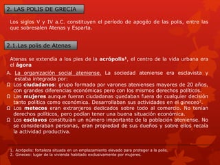2. LAS POLIS DE GRECIA
Los siglos V y IV a.C. constituyen el período de apogéo de las polis, entre las
que sobresalen Atenas y Esparta.
2.1.Las polis de Atenas
Atenas se extendía a los pies de la acrópolis1, el centro de la vida urbana era
el ágora
A. La organización social ateniense. La sociedad ateniense era esclavista y
estaba integrada por:
Ω Los ciudadanos: grupo formado por varones atenienses mayores de 20 años,
con grandes diferencias económicas pero con los mismos derechos políticos.
Ω Las mujeres aunque fueran ciudadanas quedaban fuera de cualquier decisión
tanto política como económica. Desarrollaban sus actividades en el gineceo2.
Ω Los metecos eran extranjeros dedicados sobre todo al comercio. No tenían
derechos políticos, pero podían tener una buena situación económica.
Ω Los esclavos constituían un número importante de la población ateniense. No
se consideraban personas, eran propiedad de sus dueños y sobre ellos recaía
la actividad productiva.
1. Acrópolis: fortaleza situada en un emplazamiento elevado para proteger a la polis.
2. Gineceo: lugar de la vivienda habitado exclusivamente por mujeres.
 