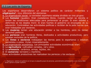 2.2.Las polis de Esparta.
Los espartanos desarrollaron un sistema político de carácter militarista y
oligárquico1, muy diferente del ateniense.
A. La organización social. La sociedad espartana estaba dividida en tres grupos:
Ω Los homoioi (iguales). Eran ciudadanos libres. Cuando nacían se decidía si
tenían las condiciones adecuadas para pertenecer al grupo. Si eran débiles o
deformes se les dejaba morir. Si eran fuertes el gobierno se encargaba de su
educación. Controlaban las actividades políticas y recibían de la polis tierras que
eran trabajadas por esclavos.
Ω Las mujeres tenían una educación similar a los hombres, pero no tenían
derechos políticos.
Ω Los periecos eran hombres libres, dedicados a actividades productivas, pero
estaban excluidos de la política.
Ω Los ilotas o esclavos trabajaban las tierras para lo espartanos y estaban
sometidos a estos. Vivían miserablemente.
B. La organización económica. Las principales actividades económicas eran:
Ω La agricultura: cultivaban cereales, vid y olivo.
Ω La artesanía: cerámica, armas, tejidos, etc.
Ω El comercio: terrestre y marítimo.
Estas actividades productivas las realizaban los periecos y los esclavos.
1. Oligárquico: sistema de gobierno en el que un pequeño grupo de personas, generalmente perteneciente a una misma clase
social, ejercen el poder supremo.
 