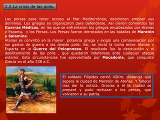 2.2.La crisis de las polis.
Los persas para tener acceso al Mar Mediterráneo, decidieron ampliar sus
dominios. Los griegos se organizaron para defenderse. Así dieron comienzos las
Guerras Médicas, en las que se enfrentaron los griegos encabezados por Atenas
y Esparta, y los Persas. Los Persas fueron derrotados en las batallas de Maratón
y Salamina.
Atenas se convirtió en la mayor potencia griega y exigió una compensación por
los gastos de guerra a las demás polis. Así, se inició la lucha entre Atenas y
Esparta en la Guerra del Peloponeso. El resultado fue la destrucción y el
debilitamiento de las polis , que quedaron indefensas ante cualquier ataque
exterior. Esta circunstancias fue aprovechada por Macedonia, que conquistó
Grecia en el año 338 a.C.
El soldado Filipides corrió 42Km, distancia que
separa la ciudad de Maratón de Atenas. Y falleció
tras dar la noticia. Gracias a él la ciudad se
preparó y pudo rechazar a los persas, que
volvieron a su patria.
 