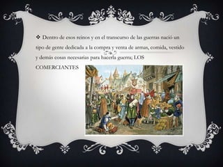  Dentro de esos reinos y en el transcurso de las guerras nació un
tipo de gente dedicada a la compra y venta de armas, comida, vestido
y demás cosas necesarias para hacerla guerra; LOS
COMERCIANTES

 