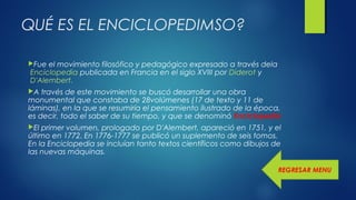 QUÉ ES EL ENCICLOPEDIMSO?
Fue el movimiento filosófico y pedagógico expresado a través dela
 Enciclopedia publicada en Francia en el siglo XVIII por Diderot y
 D'Alembert. 
A través de este movimiento se buscó desarrollar una obra
monumental que constaba de 28volúmenes (17 de texto y 11 de
láminas), en la que se resumiría el pensamiento ilustrado de la época,
es decir, todo el saber de su tiempo, y que se denominó Enciclopedia
El primer volumen, prologado por D'Alembert, apareció en 1751, y el
último en 1772. En 1776-1777 se publicó un suplemento de seis tomos.
En la Enciclopedia se incluían tanto textos científicos como dibujos de
las nuevas máquinas.
REGRESAR MENU
 