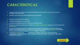 CARACTERIZTICAS
 Divulgar el saber de su tiempo, con fines de desarrollo social y económico de los seres humanos
mediante el uso de la razón
 Divulgar y promocionar las ideas republicanas y democráticas
 Exponer los vicios del orden existente.
 Erradicar la superstición y la ignorancia
 Luchar por el restablecimiento de la libertad natural del hombre
 Exponer un conjunto de ideas para combatir el feudalismo y absolutismo. Exponer en suma la filosofía de
la Ilustración. 
 Así pues, el enciclopedismo fue la recopilación de las ideas de la Ilustración. Los nuevos desarrollos
técnicos, económicos y políticos (la división de los poderes en el gobierno,de Montesquieu,por ejemplo)
hicieron que se identificara al siglo XVIII como el Siglo de las Luces
 El propio Simón Bolívar en América declaraba que "Moral y Luces son nuestras primeras
necesidades", teniendo el término "luces" el significado general de saber, de educación, deformación
integral del ser humano.
SIGUIENTE
 