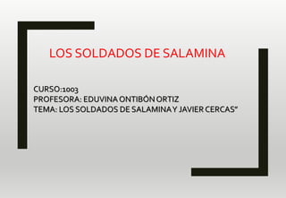 LOS SOLDADOS DE SALAMINA
CURSO:1003
PROFESORA: EDUVINAONTIBÓNORTIZ
TEMA: LOS SOLDADOS DE SALAMINAY JAVIER CERCAS”
 