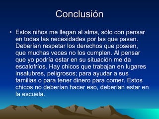 Conclusión Estos niños me llegan al alma, sólo con pensar en todas las necesidades por las que pasan. Deberían respetar los derechos que poseen, que muchas veces no los cumplen. Al pensar que yo podría estar en su situación me da escalofríos. Hay chicos que trabajan en lugares insalubres, peligrosos; para ayudar a sus familias o para tener dinero para comer. Estos chicos no deberían hacer eso, deberían estar en la escuela.  
