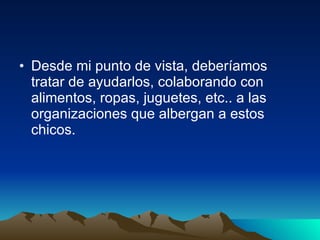 Desde mi punto de vista, deberíamos tratar de ayudarlos, colaborando con alimentos, ropas, juguetes, etc.. a las organizaciones que albergan a estos chicos.  