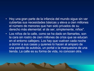 Hoy una gran parte de la infancia del mundo sigue sin ver cubiertas sus necesidades básicas y eleva a cien millones el número de menores que han sido privados de su derecho más elemental: el de ser, simplemente, niños".  Los niños de la calle, como se ha dado en llamarles, son la cara sin rostro de cien millones de críos que se educan en el entorno callejero. Los hay que vuelven cada noche a dormir a sus casas y quienes lo hacen al amparo de una parada de autobús, un portal o la marquesina de una tienda. La calle es su forma de vida, no conocen otra. 