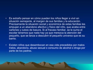 Es extraño pensar en cómo pueden los niños llegar a vivir en situación semejante, al margen de sus familias y la educación. Precisamente la situación social y económica de estas familias les empujan a un abandono afectivo y físico del niño, que acaba entre cartones y cubos de basura. Si al fracaso familiar, se le suma el escolar tenemos que nada hay ya que merezca la atención del pequeño, que se lanza a descubrir el pequeño universo que es su barrio. Existen niños que desembocan en esa vida precedidos por malos tratos, abandono, abuso sexual o consumo de alcohol o droga por parte de los padres. 