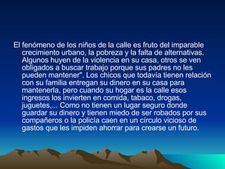 El fenómeno de los niños de la calle es fruto del imparable crecimiento urbano, la pobreza y la falta de alternativas. Algunos huyen de la violencia en su casa, otros se ven obligados a buscar trabajo porque sus padres no les pueden mantener". Los chicos que todavía tienen relación con su familia entregan su dinero en su casa para mantenerla, pero cuando su hogar es la calle esos ingresos los invierten en comida, tabaco, drogas, juguetes,... Como no tienen un lugar seguro donde guardar su dinero y tienen miedo de ser robados por sus compañeros o la policía caen en un círculo vicioso de gastos que les impiden ahorrar para crearse un futuro. 