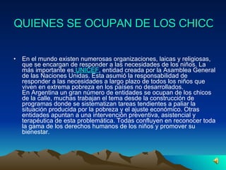 QUIENES SE OCUPAN DE LOS CHICOS ?   En el mundo existen numerosas organizaciones, laicas y religiosas, que se encargan de responder a las necesidades de los niños. La más importante es   UNICEF , entidad creada por la Asamblea General de las Naciones Unidas. Esta asumió la responsabilidad de responder a las necesidades a largo plazo de todos los niños que viven en extrema pobreza en los países no desarrollados. En Argentina un gran número de entidades se ocupan de los chicos de la calle, muchas trabajan el tema desde la construcción de programas donde se sistematizan tareas tendientes a paliar la situación producida por la pobreza y el ajuste económico. Otras entidades apuntan a una intervención preventiva, asistencial y terapéutica de esta problemática. Todas confluyen en reconocer toda la gama de los derechos humanos de los niños y promover su bienestar. 
