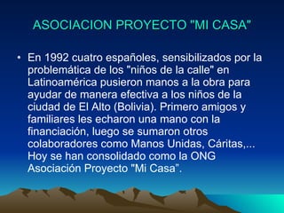 ASOCIACION PROYECTO "MI CASA" En 1992 cuatro españoles, sensibilizados por la problemática de los "niños de la calle" en Latinoamérica pusieron manos a la obra para ayudar de manera efectiva a los niños de la ciudad de El Alto (Bolivia). Primero amigos y familiares les echaron una mano con la financiación, luego se sumaron otros colaboradores como Manos Unidas, Cáritas,... Hoy se han consolidado como la ONG Asociación Proyecto "Mi Casa”. 