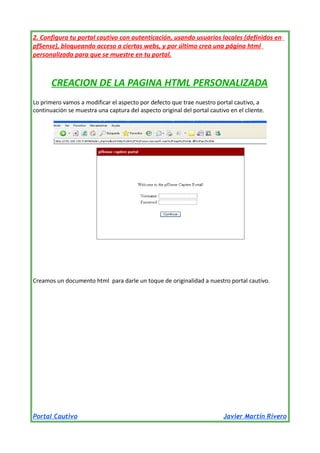 2. Configura tu portal cautivo con autenticación, usando usuarios locales (definidos en
pfSense), bloqueando acceso a ciertas webs, y por último crea una página html
personalizada para que se muestre en tu portal.

CREACION DE LA PAGINA HTML PERSONALIZADA
Lo primero vamos a modificar el aspecto por defecto que trae nuestro portal cautivo, a
continuación se muestra una captura del aspecto original del portal cautivo en el cliente.

Creamos un documento html para darle un toque de originalidad a nuestro portal cautivo.

Portal Cautivo

Javier Martín Rivero

 