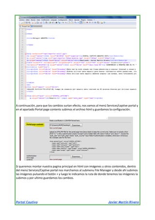A continuación, para que los cambios surtan efecto, nos vamos al menú Services/captive portal y
en el apartado Portal page contents subimos el archivo html y guardamos la configuración.

Si queremos montar nuestra pagina principal en html con imágenes u otros contenidos, dentro
del menú Services/Captive portal nos marchamos al submenu File Manager y desde ahí subimos
las imágenes pulsando el botón + y luego le indicamos la ruta de donde tenemos las imágenes la
subimos y por ultimo guardamos los cambios.

Portal Cautivo

Javier Martín Rivero

 