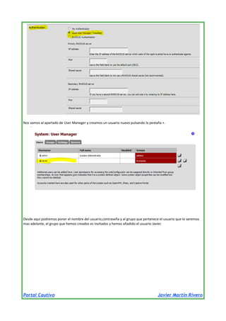 Nos vamos al apartado de User Maneger y creamos un usuario nuevo pulsando la pestaña +.

Desde aquí podremos poner el nombre del usuario,contraseña y al grupo que pertenece el usuario que lo veremos
mas adelante, el grupo que hemos creados es invitados y hemos añadido el usuario Javier.

Portal Cautivo

Javier Martín Rivero

 