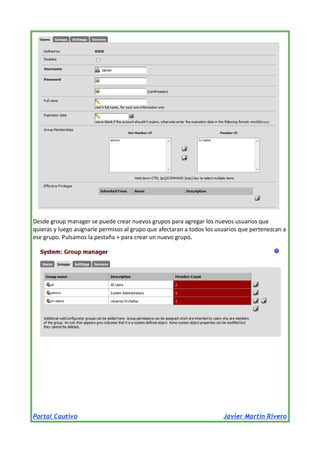 Desde group manager se puede crear nuevos grupos para agregar los nuevos usuarios que
quieras y luego asignarle permisos al grupo que afectaran a todos los usuarios que pertenezcan a
ese grupo. Pulsamos la pestaña + para crear un nuevo grupo.

Portal Cautivo

Javier Martín Rivero

 
