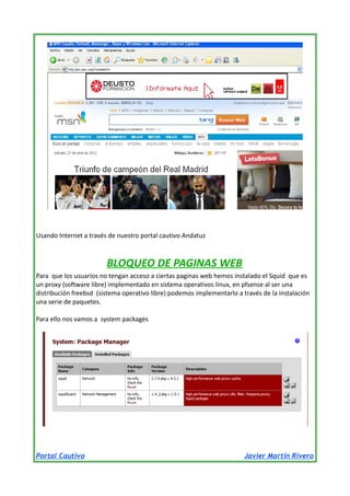 Usando Internet a través de nuestro portal cautivo Andatuz

BLOQUEO DE PAGINAS WEB
Para que los usuarios no tengan acceso a ciertas paginas web hemos instalado el Squid que es
un proxy (software libre) implementado en sistema operativos linux, en pfsense al ser una
distribución freebsd (sistema operativo libre) podemos implementarlo a través de la instalación
una serie de paquetes.
Para ello nos vamos a system packages

Portal Cautivo

Javier Martín Rivero

 