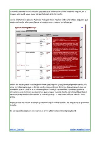 Automáticamente visualizamos los paquetes que tenemos instalado, no saldrá ninguno, en la
imagen sale squid, squid guard porque lo instale anteriormente.
Ahora pinchamos la pestaña Available Packages desde hay nos saldrá una lista de paquetes que
podemos instalar y luego configurar e implementar a nuestro portal cautivo.

Desde ahí nos bajamos el squid (proxy filter) y squidguard (proxyserver) el primero se usa para
crear las listas negras que es donde pondremos nombre de dominios de paginas web que no
queremos que se conecte el usuario del portal cautivo, y las lista blanca podemos poner la
direcciones ip o dominios que queremos que navegue nuestro cliente, con el squidGuard es el
servidor proxy donde habilitaremos el uso del proxy y a la interfaz de red que afectara dicho
proxy.
El proceso de instalación es simple y automatico pulsando el botón + del paquete que queremos
instalar.
En las siguientes capturas observamos la breve y fácil instalación del proxy Squid.

Portal Cautivo

Javier Martín Rivero

 