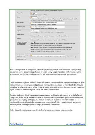 Ahora configuramos el proxy filter, (services/proxyfilter) desde ahi habilitamos squid guard y
guardamos todos los cambios pulsando el botón apply, luego mas abajo en la misma pagina,
activamos la opción blacklist (listanegra) y por ultimo volvemos a guardar los cambios.

Luego podemos bajarnos una lista negra que ya este configurada con los contenidos típicos que
no queremos que vea el usuario ( películas, música,violencia...) esto se hace desde blacklist, se
introduce la url y se descarga la blacklist y se aplica automáticamente, luego podemos elegir que
reglas se aplican o se deniegan a través del menú common ACL
Tambien podemos definir nuestras propias reglas de prohibición a través de la pestaña Target
categories, desde ahí se pulsa el botón + introducimos el dominio web que queremos bloquear,
guardamos esa regla y en la pestaña menun comon ACL pulsamos el botón verde y a
continuación se despliega todas las reglas que tenemos definidas y elegimos que queremos
permitir(allow) o denegar (deny) y luego guardamos los cambios.
En las siguientes capturas se muestra todo el proceso comentado anteriormente:

Portal Cautivo

Javier Martín Rivero

 