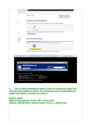 6.
Crea un ámbito directamente desde el fichero de configuración dhcpd.conf.
Posteriormente configura el servidor de tal forma que exista un superámbito que
englobe este ámbito y el creado en el punto 2.
Nombre: aula07.
Rango de direcciones IP: 10.33.1.200 – 10.33.1.220.
Máscara: 255.255.255.0. Puerta de enlace: 10.33.1.1 DNS.8.8.8.8

 