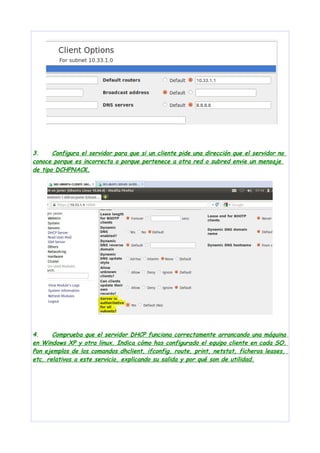 3.
Configura el servidor para que si un cliente pide una dirección que el servidor no
conoce porque es incorrecta o porque pertenece a otra red o subred envie un mensaje
de tipo DCHPNACK.

4.
Comprueba que el servidor DHCP funciona correctamente arrancando una máquina
en Windows XP y otra linux. Indica cómo has configurado el equipo cliente en cada SO.
Pon ejemplos de los comandos dhclient, ifconfig, route, print, netstat, ficheros leases,
etc. relativos a este servicio, explicando su salida y por qué son de utilidad.

 