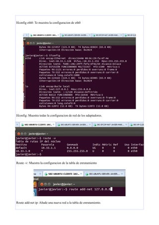 Ifconfig eth0: Te muestra la configuracion de eth0

Ifconfig: Muestra todas la configuracion de red de los adaptadores.

Route -v: Muestra la configuracion de la tabla de enrutamiento

Route add-net ip: Añade una nueva red a la tabla de enrutamiento.

 