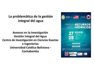 Avances en la Investigación
Gestión Integral del Agua
Centro de Investigación en Ciencias Exactas
e Ingenierías
Universidad Católica Boliviana -
Cochabamba
La problemática de la gestión
integral del agua
 