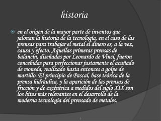 historia
 en el origen de la mayor parte de inventos que
jalonan la historia de la tecnología, en el caso de las
prensas para trabajar el metal el dinero es, a la vez,
causa y efecto. Aquellas primeras prensas de
balancín, diseñadas por Leonardo de Vinci, fueron
concebidas para perfeccionar justamente el acuñado
de moneda, realizado hasta entonces a golpe de
martillo. El principio de Pascal, base teórica de la
prensa hidráulica, y la aparición de las prensas de
fricción y de excéntrica a medidos del siglo XIX son
los hitos más relevantes en el desarrollo de la
moderna tecnología del prensado de metales.
2
 