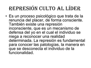 represión culto al líder   Es un proceso psicológico que trata de la renuncia del placer, de forma consciente. También existe una represión inconsciente, que es un mecanismo de defensa del yo en el cual el individuo se niega a reconocer una realidad determinada. La represión es fundamental para conocer las patologías, la manera en que se desconecta el individuo de la funcionalidad.  